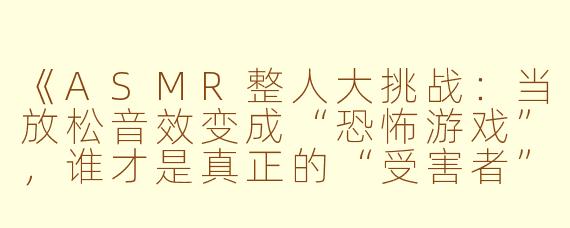 《ASMR整人大挑战：当放松音效变成“恐怖游戏”，谁才是真正的“受害者”？》