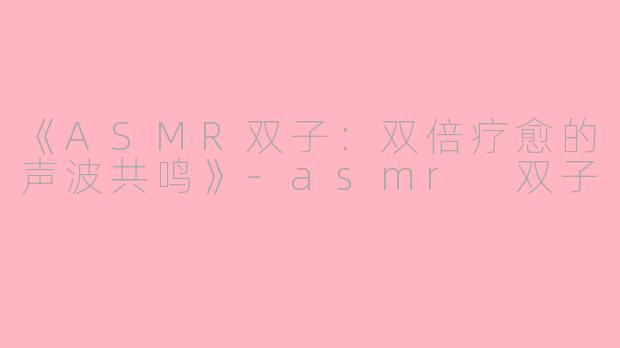 《ASMR双子：双倍疗愈的声波共鸣》-asmr 双子