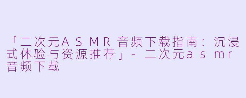 「二次元ASMR音频下载指南：沉浸式体验与资源推荐」-二次元asmr音频下载