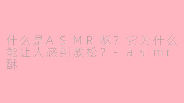 什么是ASMR酥？它为什么能让人感到放松？-asmr酥