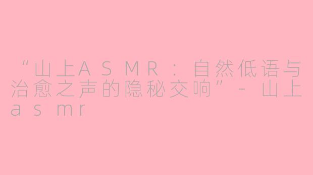 “山上ASMR：自然低语与治愈之声的隐秘交响”-山上asmr