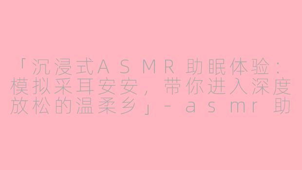 「沉浸式ASMR助眠体验：模拟采耳安安，带你进入深度放松的温柔乡」-asmr助眠模拟采耳安安