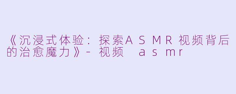 《沉浸式体验：探索ASMR视频背后的治愈魔力》-视频 asmr