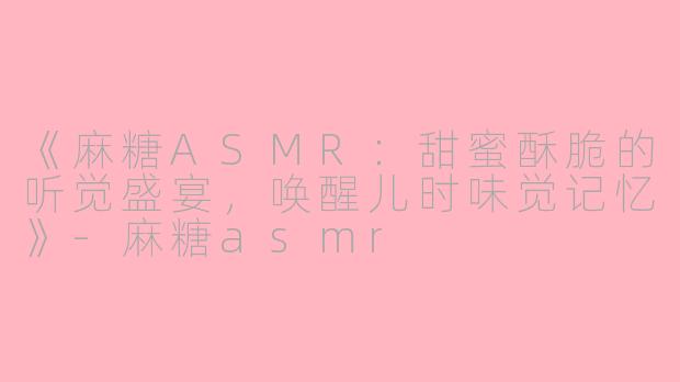 《麻糖ASMR：甜蜜酥脆的听觉盛宴，唤醒儿时味觉记忆》-麻糖asmr