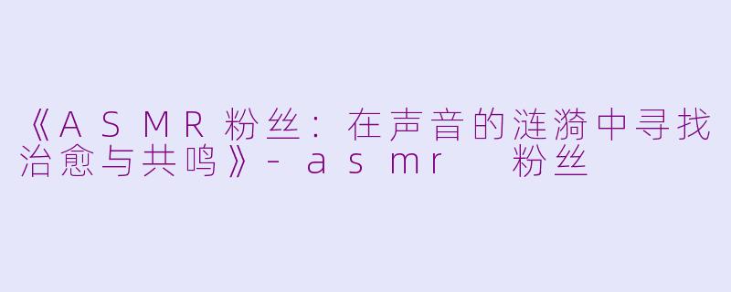 《ASMR粉丝：在声音的涟漪中寻找治愈与共鸣》-asmr 粉丝