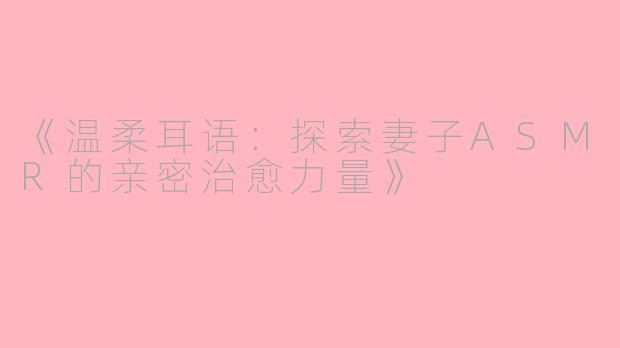 《温柔耳语：探索妻子ASMR的亲密治愈力量》