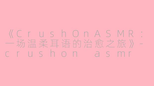 《CrushOnASMR：一场温柔耳语的治愈之旅》-crushon asmr