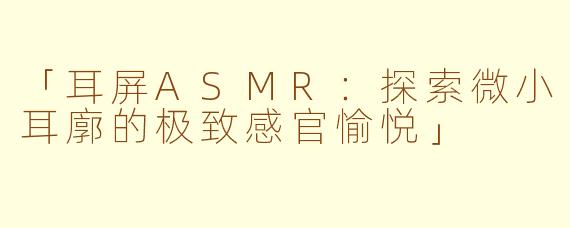 「耳屏ASMR：探索微小耳廓的极致感官愉悦」