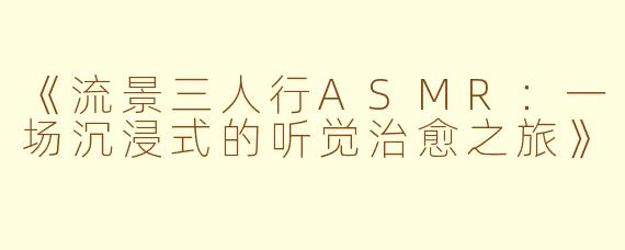 《流景三人行ASMR：一场沉浸式的听觉治愈之旅》