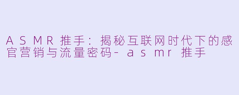 ASMR推手：揭秘互联网时代下的感官营销与流量密码-asmr推手