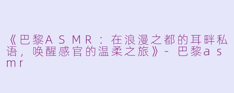 《巴黎ASMR：在浪漫之都的耳畔私语，唤醒感官的温柔之旅》-巴黎asmr