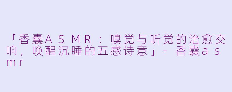 「香囊ASMR：嗅觉与听觉的治愈交响，唤醒沉睡的五感诗意」-香囊asmr