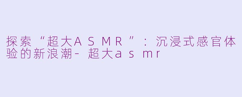 探索“超大ASMR”：沉浸式感官体验的新浪潮-超大asmr