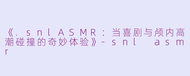 《.snlASMR：当喜剧与颅内高潮碰撞的奇妙体验》-snl asmr