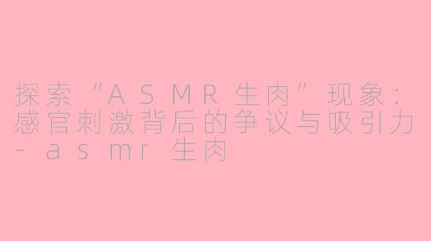 探索“ASMR生肉”现象：感官刺激背后的争议与吸引力-asmr生肉