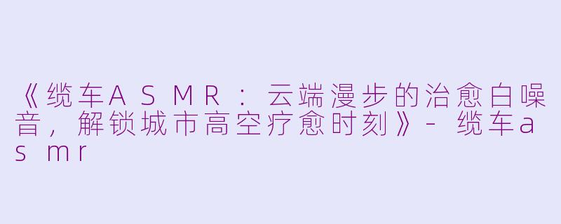 《缆车ASMR：云端漫步的治愈白噪音，解锁城市高空疗愈时刻》-缆车asmr