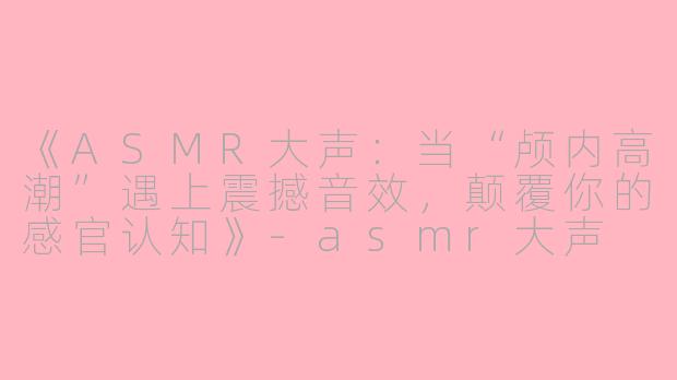 《ASMR大声：当“颅内高潮”遇上震撼音效，颠覆你的感官认知》-asmr大声