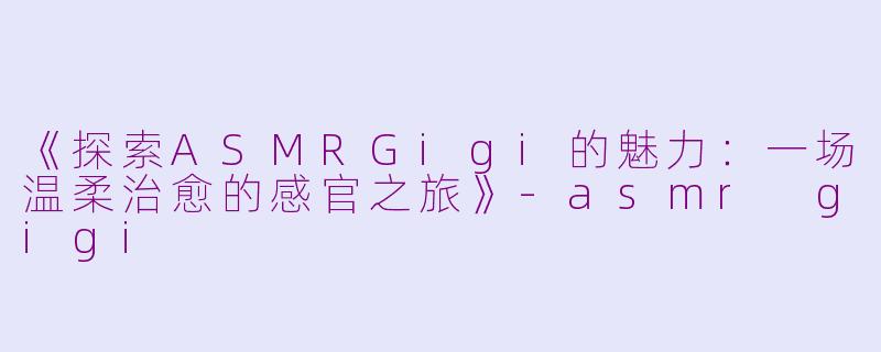 《探索ASMRGigi的魅力：一场温柔治愈的感官之旅》-asmr gigi