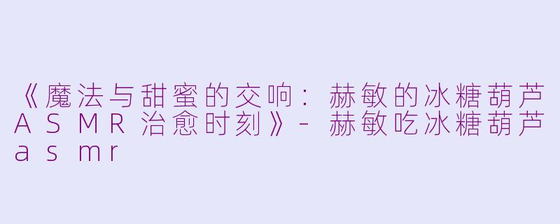 《魔法与甜蜜的交响:赫敏的冰糖葫芦ASMR治愈时刻》