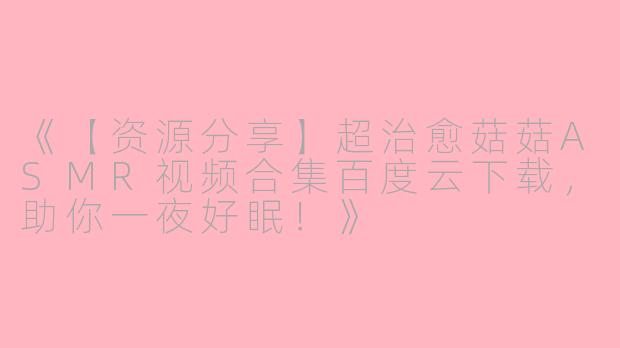 《【资源分享】超治愈菇菇ASMR视频合集百度云下载，助你一夜好眠！》