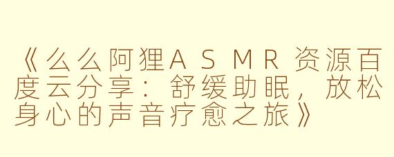 《么么阿狸ASMR资源百度云分享：舒缓助眠，放松身心的声音疗愈之旅》