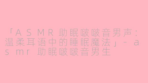 「ASMR助眠啵啵音男声：温柔耳语中的睡眠魔法」-asmr助眠啵啵音男生
