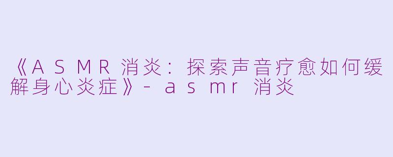 《ASMR消炎：探索声音疗愈如何缓解身心炎症》-asmr消炎