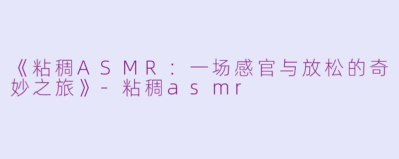 《粘稠ASMR：一场感官与放松的奇妙之旅》-粘稠asmr