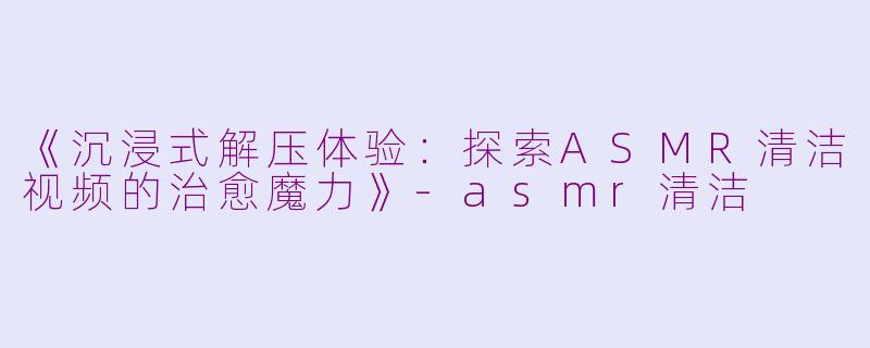《沉浸式解压体验：探索ASMR清洁视频的治愈魔力》-asmr清洁