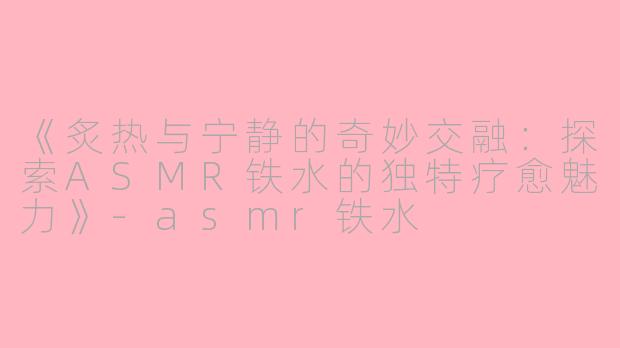 《炙热与宁静的奇妙交融：探索ASMR铁水的独特疗愈魅力》-asmr铁水