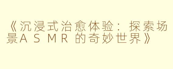 《沉浸式治愈体验：探索场景ASMR的奇妙世界》
