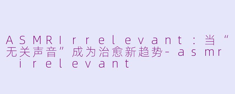 ASMRIrrelevant：当“无关声音”成为治愈新趋势-asmr irelevant