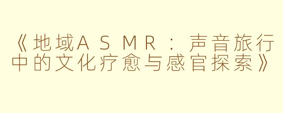 《地域ASMR：声音旅行中的文化疗愈与感官探索》