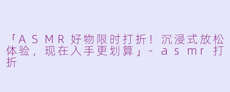 「ASMR好物限时打折！沉浸式放松体验，现在入手更划算」-asmr打折