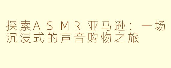 探索ASMR亚马逊：一场沉浸式的声音购物之旅