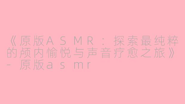 《原版ASMR：探索最纯粹的颅内愉悦与声音疗愈之旅》-原版asmr