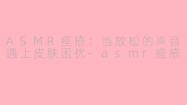 ASMR痤疮：当放松的声音遇上皮肤困扰-asmr痤疮