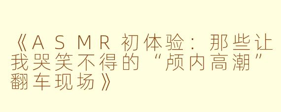 《ASMR初体验：那些让我哭笑不得的“颅内高潮”翻车现场》