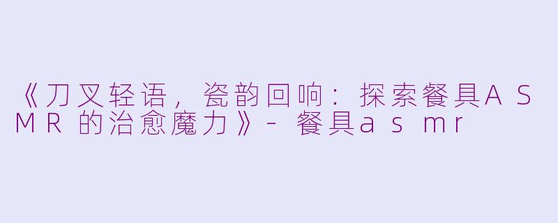 《刀叉轻语，瓷韵回响：探索餐具ASMR的治愈魔力》-餐具asmr