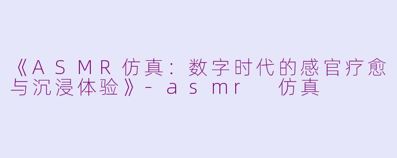 《ASMR仿真：数字时代的感官疗愈与沉浸体验》-asmr 仿真