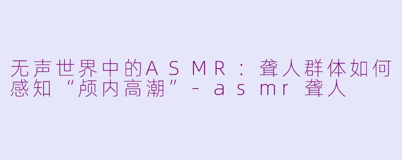 无声世界中的ASMR：聋人群体如何感知“颅内高潮”-asmr聋人