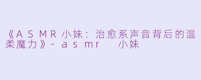 《ASMR小妹：治愈系声音背后的温柔魔力》-asmr 小妹