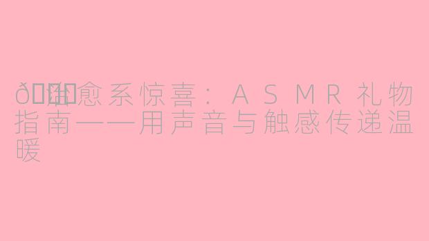 🎁治愈系惊喜：ASMR礼物指南——用声音与触感传递温暖