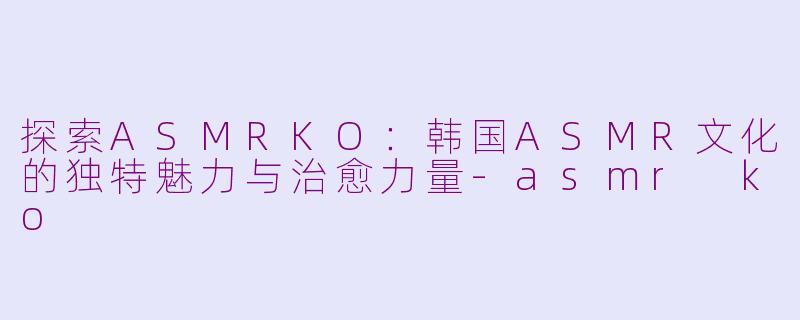 探索ASMRKO：韩国ASMR文化的独特魅力与治愈力量-asmr ko