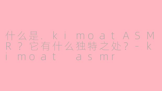 什么是.kimoatASMR？它有什么独特之处？-kimoat asmr