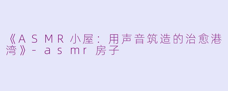 《ASMR小屋：用声音筑造的治愈港湾》-asmr房子
