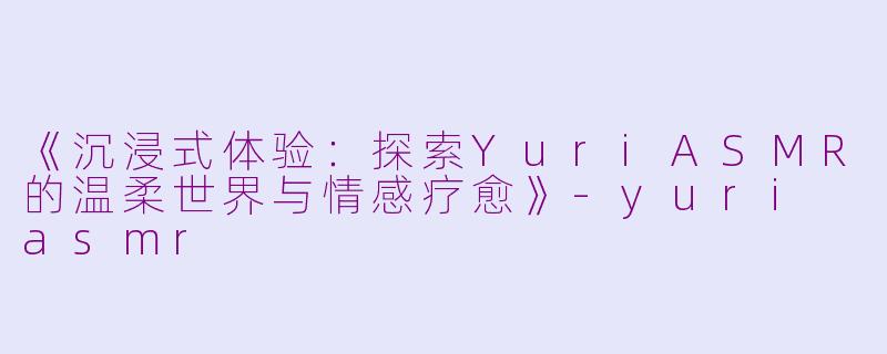 《沉浸式体验：探索YuriASMR的温柔世界与情感疗愈》-yuri asmr
