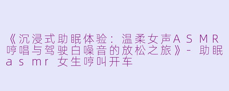 《沉浸式助眠体验：温柔女声ASMR哼唱与驾驶白噪音的放松之旅》-助眠asmr女生哼叫开车