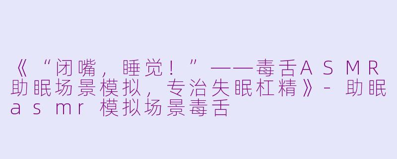 《“闭嘴，睡觉！”——毒舌ASMR助眠场景模拟，专治失眠杠精》-助眠asmr模拟场景毒舌