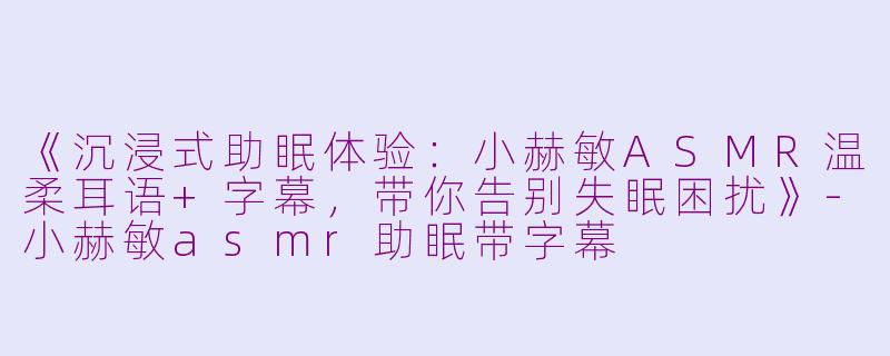 《沉浸式助眠体验：小赫敏ASMR温柔耳语+字幕，带你告别失眠困扰》-小赫敏asmr助眠带字幕